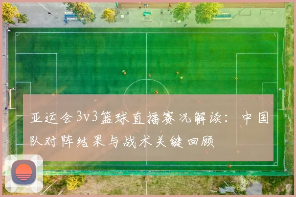 亚运会3v3篮球直播赛况解读：中国队对阵结果与战术关键回顾