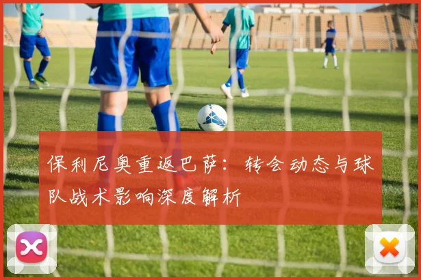 保利尼奥重返巴萨：转会动态与球队战术影响深度解析