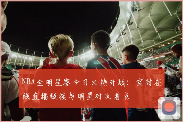 NBA全明星赛今日火热开战：实时在线直播链接与明星对决看点