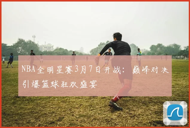 NBA全明星赛3月7日开战：巅峰对决引爆篮球狂欢盛宴