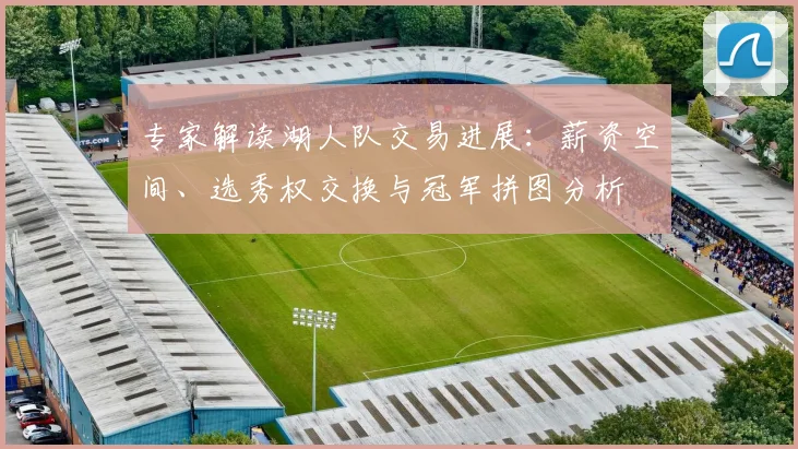 专家解读湖人队交易进展：薪资空间、选秀权交换与冠军拼图分析