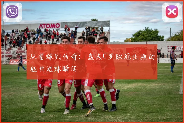 从首球到传奇：盘点C罗欧冠生涯的经典进球瞬间