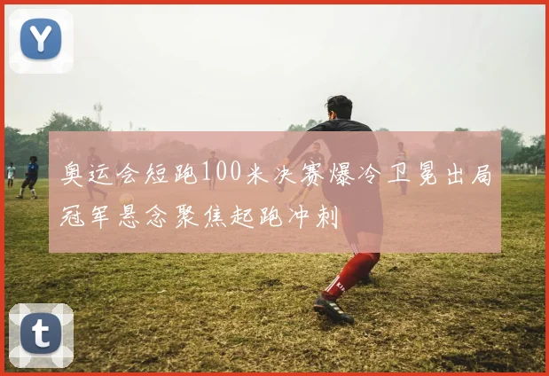 奥运会短跑100米决赛爆冷卫冕出局冠军悬念聚焦起跑冲刺