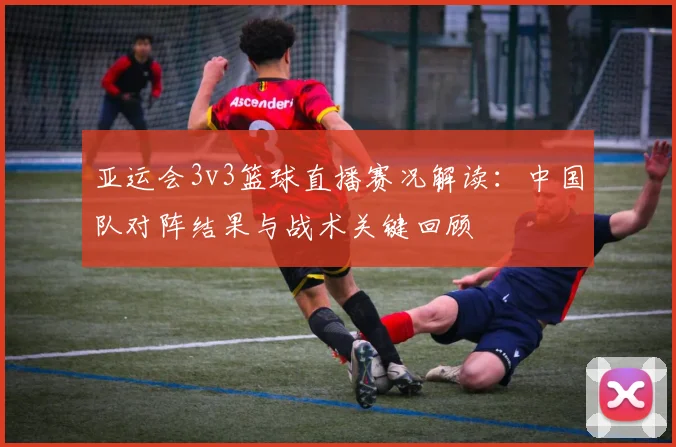 亚运会3v3篮球直播赛况解读：中国队对阵结果与战术关键回顾